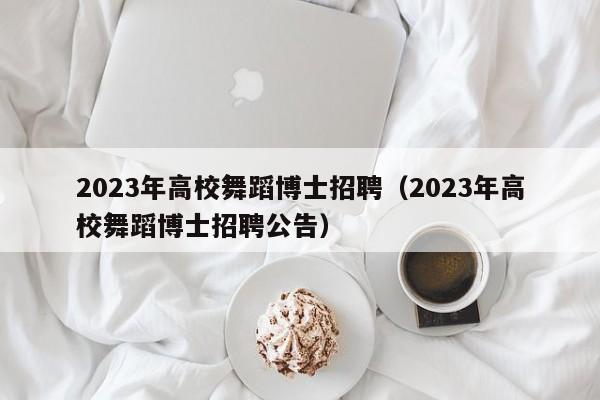 2023年高校舞蹈博士招聘（2023年高校舞蹈博士招聘公告）-第1张图片-公办高校硕士招聘信息-最新高校硕士招聘信息-公办高校招聘条件