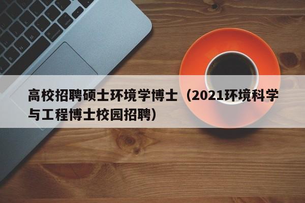 高校招聘硕士环境学博士（2021环境科学与工程博士校园招聘）-第1张图片-公办高校硕士招聘信息-最新高校硕士招聘信息-公办高校招聘条件