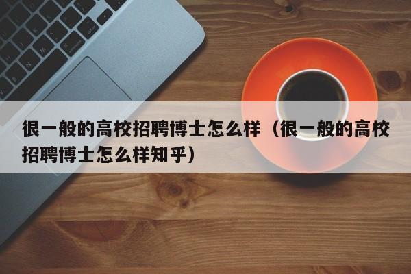 很一般的高校招聘博士怎么样（很一般的高校招聘博士怎么样知乎）-第1张图片-公办高校硕士招聘信息-最新高校硕士招聘信息-公办高校招聘条件