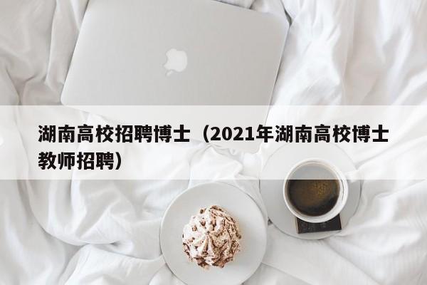湖南高校招聘博士（2021年湖南高校博士教师招聘）-第1张图片-公办高校硕士招聘信息-最新高校硕士招聘信息-公办高校招聘条件