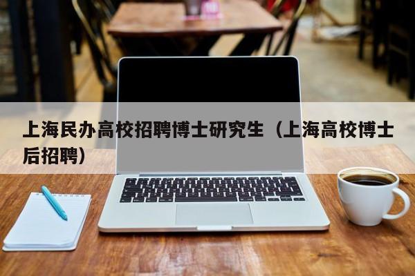 上海民办高校招聘博士研究生（上海高校博士后招聘）-第1张图片-公办高校硕士招聘信息-最新高校硕士招聘信息-公办高校招聘条件