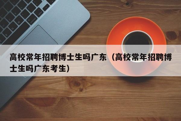 高校常年招聘博士生吗广东（高校常年招聘博士生吗广东考生）-第1张图片-公办高校硕士招聘信息-最新高校硕士招聘信息-公办高校招聘条件