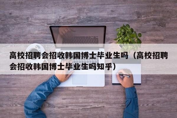 高校招聘会招收韩国博士毕业生吗（高校招聘会招收韩国博士毕业生吗知乎）-第1张图片-公办高校硕士招聘信息-最新高校硕士招聘信息-公办高校招聘条件
