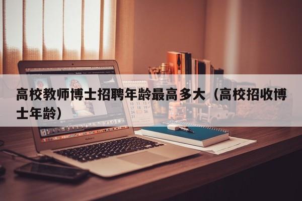 高校教师博士招聘年龄最高多大（高校招收博士年龄）-第1张图片-公办高校硕士招聘信息-最新高校硕士招聘信息-公办高校招聘条件