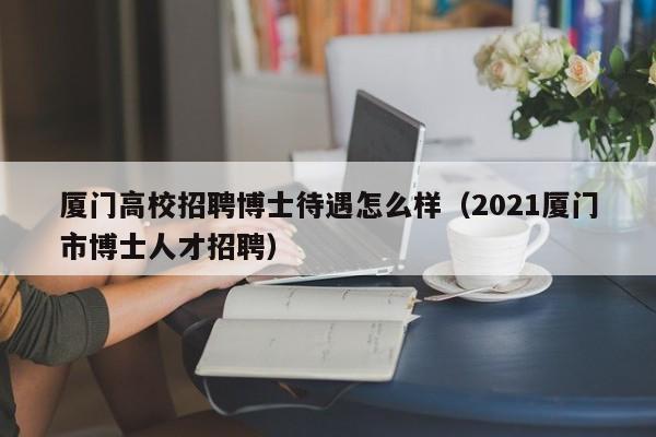 厦门高校招聘博士待遇怎么样（2021厦门市博士人才招聘）-第1张图片-公办高校硕士招聘信息-最新高校硕士招聘信息-公办高校招聘条件