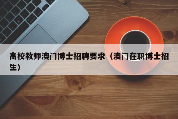 高校教师澳门博士招聘要求（澳门在职博士招生）-第1张图片-公办高校硕士招聘信息-最新高校硕士招聘信息-公办高校招聘条件