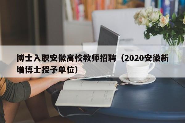 博士入职安徽高校教师招聘（2020安徽新增博士授予单位）-第1张图片-公办高校硕士招聘信息-最新高校硕士招聘信息-公办高校招聘条件