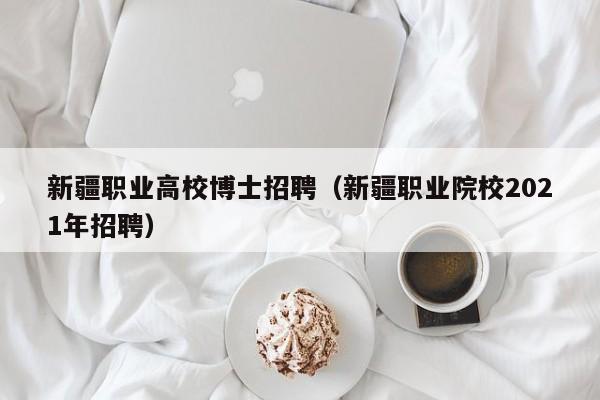 新疆职业高校博士招聘（新疆职业院校2021年招聘）-第1张图片-公办高校硕士招聘信息-最新高校硕士招聘信息-公办高校招聘条件