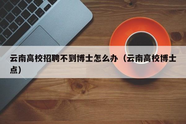 云南高校招聘不到博士怎么办（云南高校博士点）-第1张图片-公办高校硕士招聘信息-最新高校硕士招聘信息-公办高校招聘条件