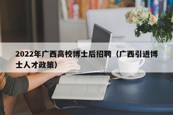 2022年广西高校博士后招聘（广西引进博士人才政策）-第1张图片-公办高校硕士招聘信息-最新高校硕士招聘信息-公办高校招聘条件
