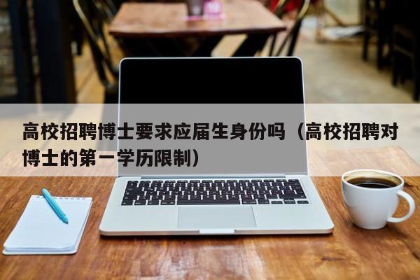 高校招聘博士要求应届生身份吗（高校招聘对博士的第一学历限制）-第1张图片-公办高校硕士招聘信息-最新高校硕士招聘信息-公办高校招聘条件
