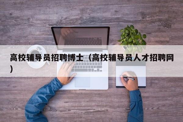 高校辅导员招聘博士（高校辅导员人才招聘网）-第1张图片-公办高校硕士招聘信息-最新高校硕士招聘信息-公办高校招聘条件