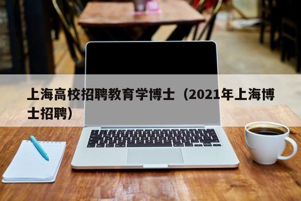 上海高校招聘教育学博士（2021年上海博士招聘）-第1张图片-公办高校硕士招聘信息-最新高校硕士招聘信息-公办高校招聘条件