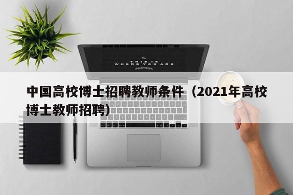 中国高校博士招聘教师条件（2021年高校博士教师招聘）-第1张图片-公办高校硕士招聘信息-最新高校硕士招聘信息-公办高校招聘条件