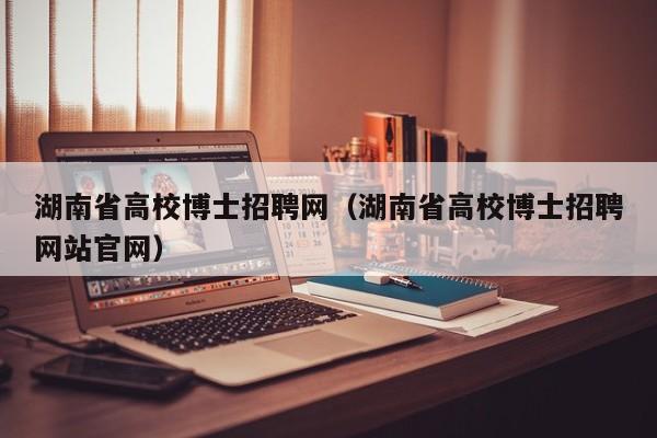 湖南省高校博士招聘网（湖南省高校博士招聘网站官网）-第1张图片-公办高校硕士招聘信息-最新高校硕士招聘信息-公办高校招聘条件