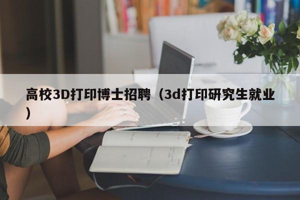 高校3D打印博士招聘（3d打印研究生就业）-第1张图片-公办高校硕士招聘信息-最新高校硕士招聘信息-公办高校招聘条件