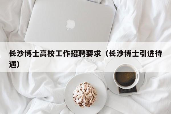 长沙博士高校工作招聘要求（长沙博士引进待遇）-第1张图片-公办高校硕士招聘信息-最新高校硕士招聘信息-公办高校招聘条件