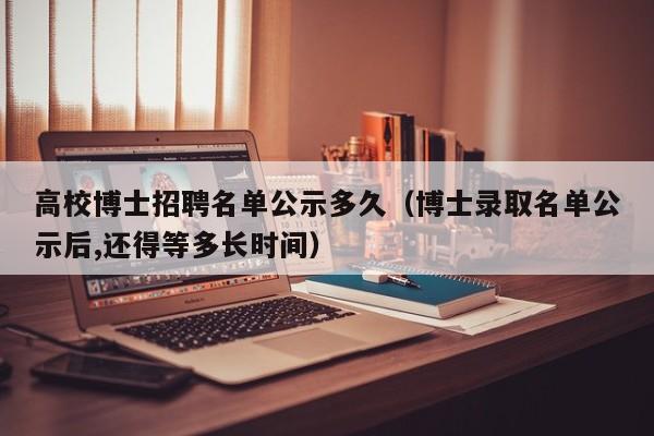 高校博士招聘名单公示多久（博士录取名单公示后,还得等多长时间）-第1张图片-公办高校硕士招聘信息-最新高校硕士招聘信息-公办高校招聘条件