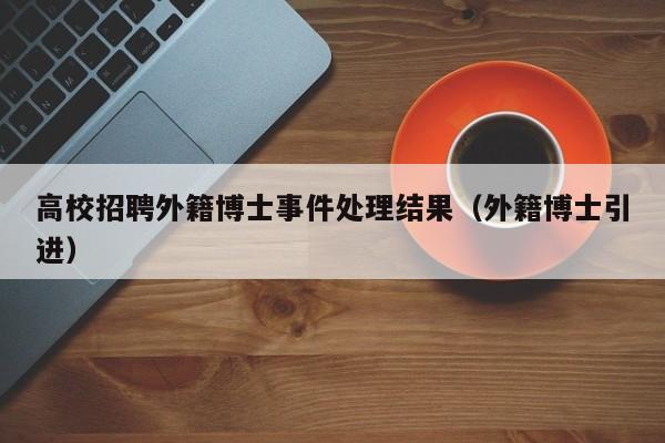 高校招聘外籍博士事件处理结果（外籍博士引进）-第1张图片-公办高校硕士招聘信息-最新高校硕士招聘信息-公办高校招聘条件