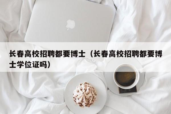 长春高校招聘都要博士（长春高校招聘都要博士学位证吗）-第1张图片-公办高校硕士招聘信息-最新高校硕士招聘信息-公办高校招聘条件