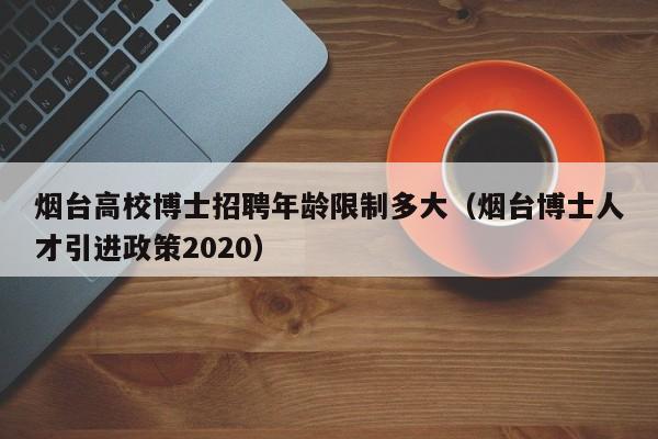 烟台高校博士招聘年龄限制多大（烟台博士人才引进政策2020）-第1张图片-公办高校硕士招聘信息-最新高校硕士招聘信息-公办高校招聘条件