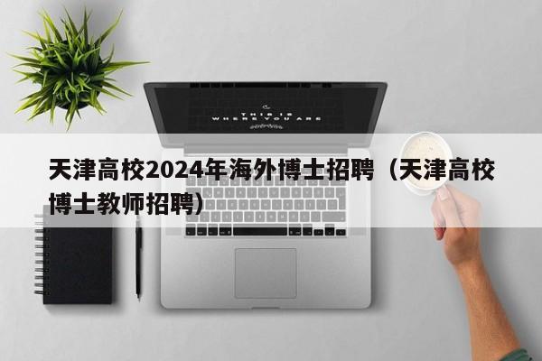 天津高校2024年海外博士招聘（天津高校博士教师招聘）-第1张图片-公办高校硕士招聘信息-最新高校硕士招聘信息-公办高校招聘条件