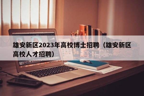 雄安新区2023年高校博士招聘（雄安新区高校人才招聘）-第1张图片-公办高校硕士招聘信息-最新高校硕士招聘信息-公办高校招聘条件