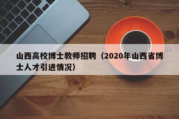山西高校博士教师招聘（2020年山西省博士人才引进情况）-第1张图片-公办高校硕士招聘信息-最新高校硕士招聘信息-公办高校招聘条件