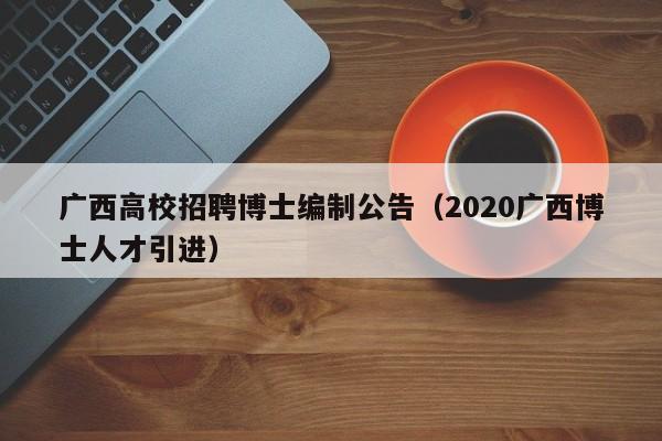 广西高校招聘博士编制公告（2020广西博士人才引进）-第1张图片-公办高校硕士招聘信息-最新高校硕士招聘信息-公办高校招聘条件
