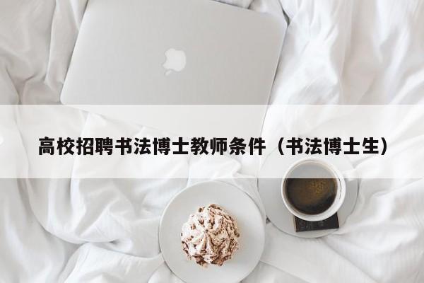 高校招聘书法博士教师条件（书法博士生）-第1张图片-公办高校硕士招聘信息-最新高校硕士招聘信息-公办高校招聘条件