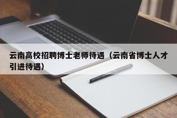 云南高校招聘博士老师待遇（云南省博士人才引进待遇）-第1张图片-公办高校硕士招聘信息-最新高校硕士招聘信息-公办高校招聘条件