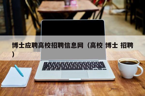 博士应聘高校招聘信息网（高校 博士 招聘）-第1张图片-公办高校硕士招聘信息-最新高校硕士招聘信息-公办高校招聘条件