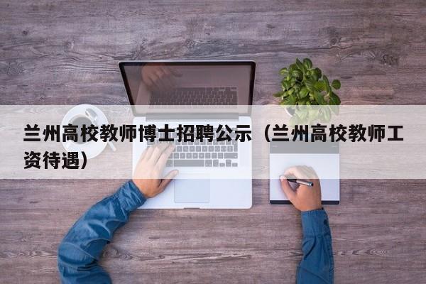 兰州高校教师博士招聘公示（兰州高校教师工资待遇）-第1张图片-公办高校硕士招聘信息-最新高校硕士招聘信息-公办高校招聘条件