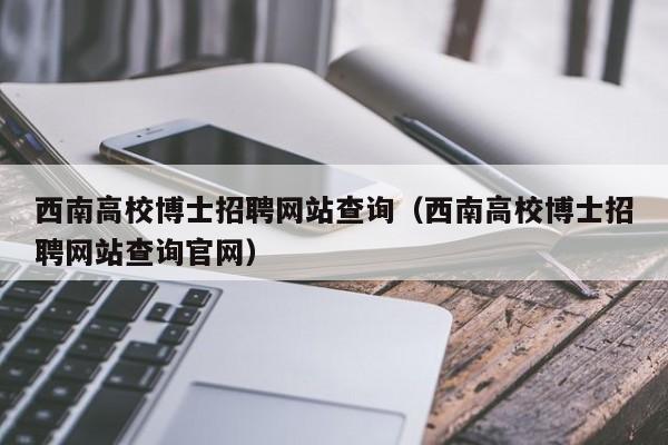 西南高校博士招聘网站查询（西南高校博士招聘网站查询官网）-第1张图片-公办高校硕士招聘信息-最新高校硕士招聘信息-公办高校招聘条件