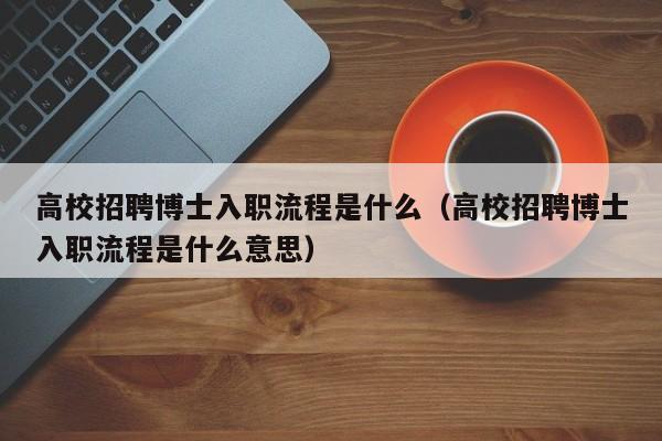 高校招聘博士入职流程是什么（高校招聘博士入职流程是什么意思）-第1张图片-公办高校硕士招聘信息-最新高校硕士招聘信息-公办高校招聘条件