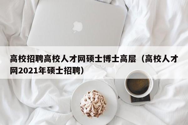 高校招聘高校人才网硕士博士高层（高校人才网2021年硕士招聘）-第1张图片-公办高校硕士招聘信息-最新高校硕士招聘信息-公办高校招聘条件