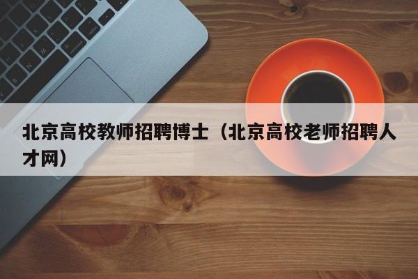 北京高校教师招聘博士（北京高校老师招聘人才网）-第1张图片-公办高校硕士招聘信息-最新高校硕士招聘信息-公办高校招聘条件