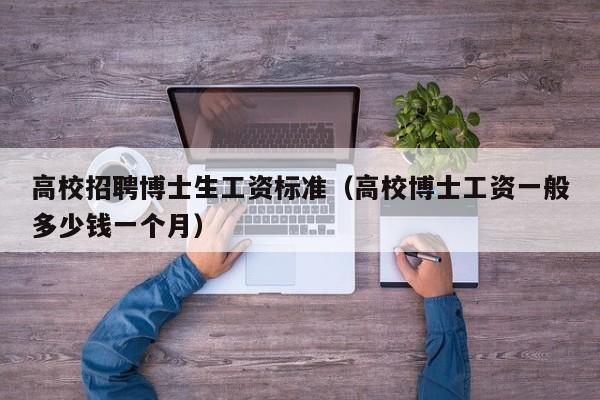 高校招聘博士生工资标准（高校博士工资一般多少钱一个月）-第1张图片-公办高校硕士招聘信息-最新高校硕士招聘信息-公办高校招聘条件