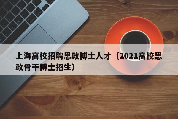 上海高校招聘思政博士人才（2021高校思政骨干博士招生）-第1张图片-公办高校硕士招聘信息-最新高校硕士招聘信息-公办高校招聘条件