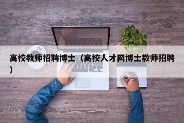 高校教师招聘博士（高校人才网博士教师招聘）-第1张图片-公办高校硕士招聘信息-最新高校硕士招聘信息-公办高校招聘条件