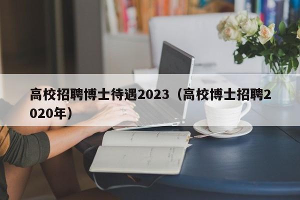 高校招聘博士待遇2023(高校博士招聘2020年)-第1张图片-公办高校硕士招聘信息-最新高校硕士招聘信息-公办高校招聘条件 高校招聘博士待遇2023(高校博士招聘2020年)-第1张图片-公办高校硕士招聘信息-最新高校硕士招聘信息-公办高校招聘条件
