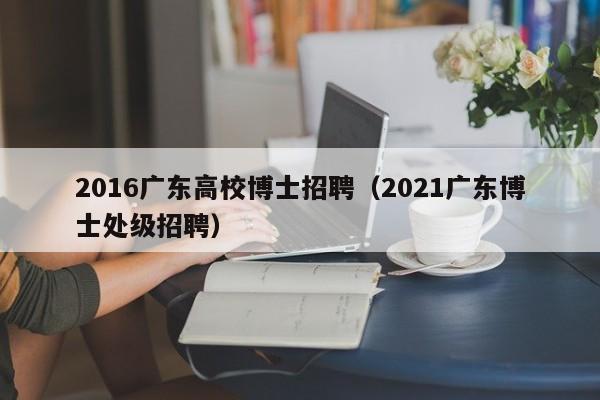 2016广东高校博士招聘（2021广东博士处级招聘）-第1张图片-公办高校硕士招聘信息-最新高校硕士招聘信息-公办高校招聘条件