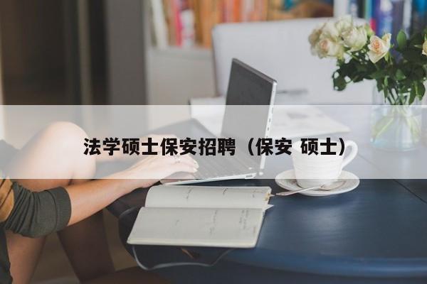 法学硕士保安招聘（保安 硕士）-第1张图片-公办高校硕士招聘信息-最新高校硕士招聘信息-公办高校招聘条件