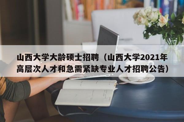 山西大学大龄硕士招聘（山西大学2021年高层次人才和急需紧缺专业人才招聘公告）-第1张图片-公办高校硕士招聘信息-最新高校硕士招聘信息-公办高校招聘条件