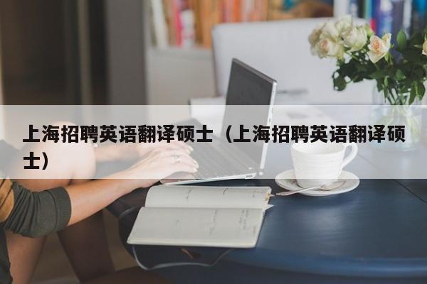 上海招聘英语翻译硕士（上海招聘英语翻译硕士）-第1张图片-公办高校硕士招聘信息-最新高校硕士招聘信息-公办高校招聘条件