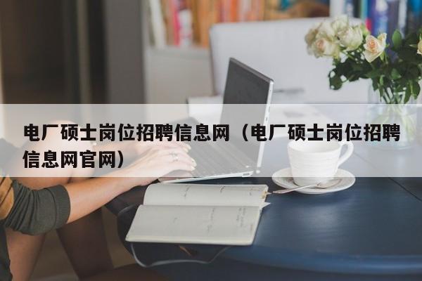 电厂硕士岗位招聘信息网（电厂硕士岗位招聘信息网官网）-第1张图片-公办高校硕士招聘信息-最新高校硕士招聘信息-公办高校招聘条件