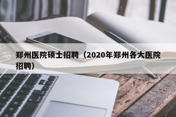 郑州医院硕士招聘（2020年郑州各大医院招聘）-第1张图片-公办高校硕士招聘信息-最新高校硕士招聘信息-公办高校招聘条件