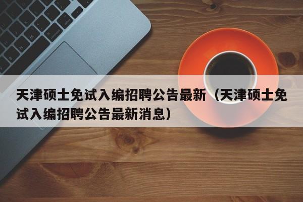 天津硕士免试入编招聘公告最新（天津硕士免试入编招聘公告最新消息）-第1张图片-公办高校硕士招聘信息-最新高校硕士招聘信息-公办高校招聘条件