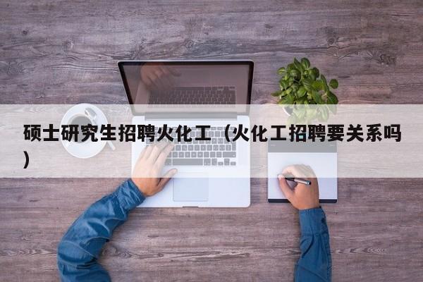 硕士研究生招聘火化工（火化工招聘要关系吗）-第1张图片-公办高校硕士招聘信息-最新高校硕士招聘信息-公办高校招聘条件