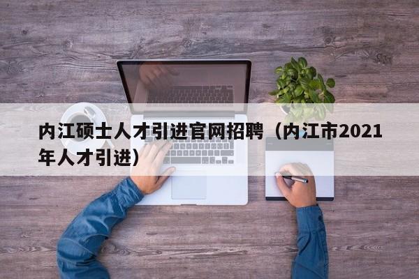 内江硕士人才引进官网招聘（内江市2021年人才引进）-第1张图片-公办高校硕士招聘信息-最新高校硕士招聘信息-公办高校招聘条件